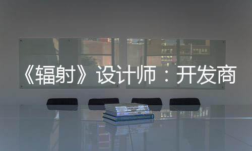 玩家体验而非意取悦网红 开发辐更在射设计师商现