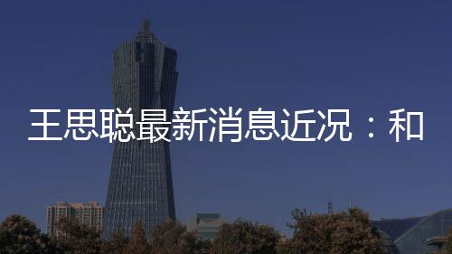 被偶新消息近王思遇和女况拉面生吃聪最