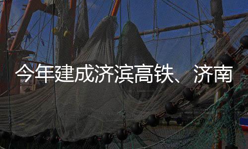 今年建成济滨济南机高铁工期完场二